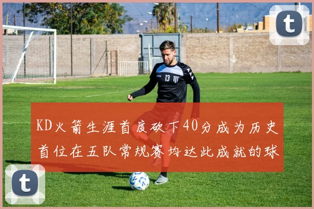 KD火箭生涯首度砍下40分成为历史首位在五队常规赛均达此成就的球员