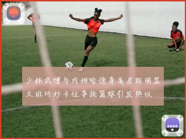 少林武僧与内姆哈德身高差距明显文班巧妙卡位争抢篮球引发热议