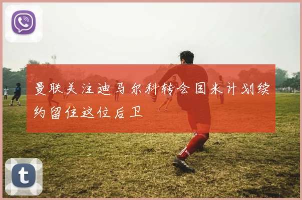 曼联关注迪马尔科转会国米计划续约留住这位后卫