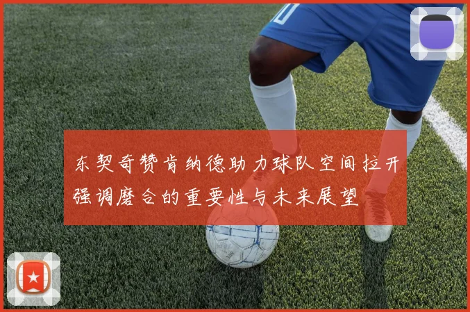 东契奇赞肯纳德助力球队空间拉开强调磨合的重要性与未来展望