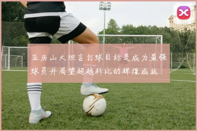 亚历山大坦言打球目标是成为最强球员并渴望超越科比的辉煌成就