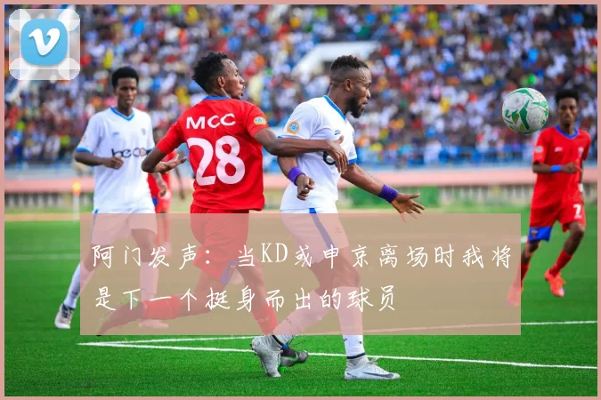 阿门发声：当KD或申京离场时我将是下一个挺身而出的球员