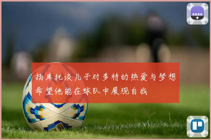 扬库托谈儿子对多特的热爱与梦想希望他能在球队中展现自我