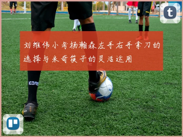 刘维伟小考杨瀚森左手右手拿刀的选择与米奇筷子的灵活运用