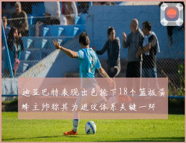 迪亚巴特表现出色抢下18个篮板黄蜂主帅称其为进攻体系关键一环